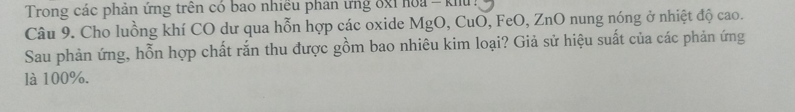 Trong các phản ứng trên có bao nhiều phản ưng ốxỉ hoa - khu : 
Câu 9. Cho luồng khí CO dư qua hỗn hợp các oxide MgO, CuO, FeO, ZnO nung nóng ở nhiệt độ cao. 
Sau phản ứng, hỗn hợp chất rắn thu được gồm bao nhiêu kim loại? Giả sử hiệu suất của các phản ứng 
là 100%.