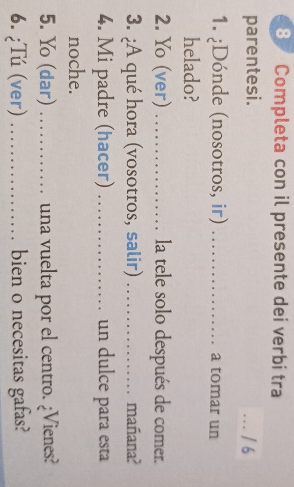 Completa con il presente dei verbi tra 
parentesi. 
_. / 6 
1. ¿Dónde (nosotros, ir) _a tomar un 
helado? 
2. Yo (ver) _la tele solo después de comer. 
3. ¿A qué hora (vosotros, salir) _mañana? 
4. Mi padre (hacer) _un dulce para esta 
noche. 
5. Yo (dar) _una vuelta por el centro. ¿Vienes? 
6. ¿Tú (ver) _bien o necesitas gafas?