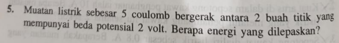 Muatan listrik sebesar 5 coulomb bergerak antara 2 buah titik yang 
mempunyai beda potensial 2 volt. Berapa energi yang dilepaskan?