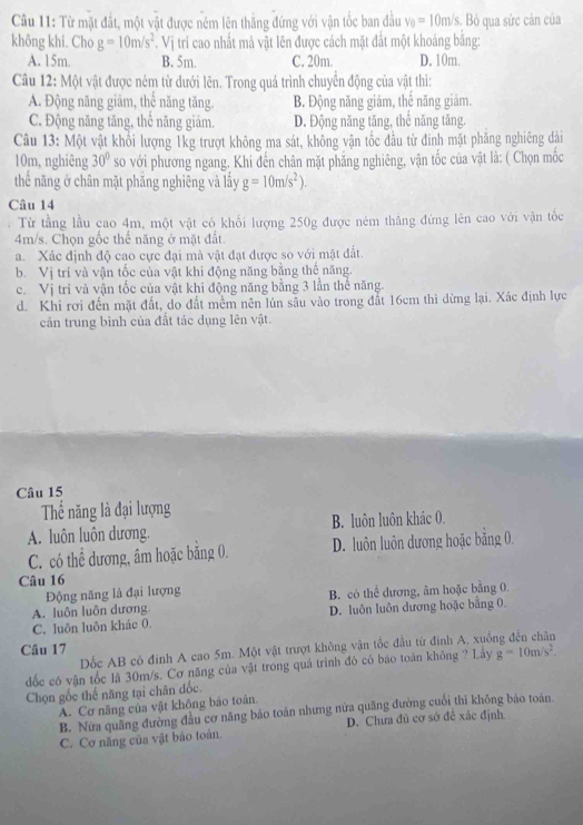 Từ mặt đất, một vật được ném lên thăng đứng với vận tốc ban đầu v_0=10m/s. Bỏ qua sức cản của
không khi. Cho g=10m/s^2. Vị trí cao nhất mả vật lên được cách mặt đất một khoảng băng:
A. 15m. B. 5m. C. 20m. D. 10m.
Câu 12: Một vật được ném từ dưới lên. Trong quá trình chuyển động của vật thì:
A. Động năng giảm, thể năng tăng. B. Động năng giảm, thể năng giảm.
C. Động năng tăng, thể năng giám. D. Động năng tăng, thể năng tăng.
Câu 13: Một vật khổi lượng 1kg trượt không ma sát, không vận tốc đầu từ đinh mặt phăng nghiêng dài
10m, nghiêng 30° so với phương ngang. Khi đến chân mặt phăng nghiêng, vận tốc của vật là: ( Chọn mốc
thể năng ở chân mặt phăng nghiêng và lấy g=10m/s^2).
Câu 14
Từ tầng lầu cao 4m, một vật có khổi lượng 250g được ném thăng đứng lên cao với vận tốc
4m/s. Chọn gốc thể năng ở mặt đất.
a. Xác định độ cao cực đại mà vật đạt được so với mặt đất.
b. Vị trí và vận tốc của vật khi động năng bằng thế năng.
c. Vị trí và vận tốc của vật khi động năng bằng 3 lần thể năng.
d. Khi rơi đến mặt đất, do đất mềm nên lún sâu vào trong đắt 16cm thì dừng lại. Xác định lực
cản trung bình của đất tác dụng lên vật.
Câu 15
Thế năng là đại lượng
A. luôn luôn dương. B. luôn luôn khác 0.
C. có thể dương, âm hoặc bằng 0. D. luôn luôn dương hoặc bằng 0.
Câu 16
Động năng là đại lượng
A. luôn luôn dương B. có thể dương, âm hoặc bằng 0
C. luôn luôn khác 0. D. luôn luôn dương hoặc bằng 0.
Dốc AB có đinh A cao 5m. Một vật trượt không vận tốc đầu từ đinh A, xuống đến chân
Câu 17
ốc có vận tốc là 30m/s. Cơ năng của vật trong quá trình đó có báo toán không ? Lây g=10m/s^2.
Chọn gốc thể năng tại chân đốc.
A. Cơ năng của vật không báo toàn.
B. Nửa quãng đường đầu cơ năng bảo toàn nhưng nửa quãng đường cuối thi không bảo toán.
C. Cơ năng của vật bảo toàn. D. Chưa đủ cơ sở đề xác định