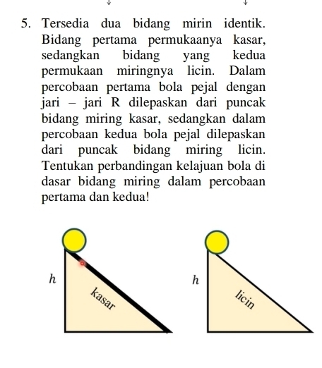 Tersedia dua bidang mirin identik. 
Bidang pertama permukaanya kasar, 
sedangkan bidang yang kedua 
permukaan miringnya licin. Dalam 
percobaan pertama bola pejal dengan 
jari - jari R dilepaskan dari puncak 
bidang miring kasar, sedangkan dalam 
percobaan kedua bola pejal dilepaskan 
dari puncak bidang miring licin. 
Tentukan perbandingan kelajuan bola di 
dasar bidang miring dalam percobaan 
pertama dan kedua!