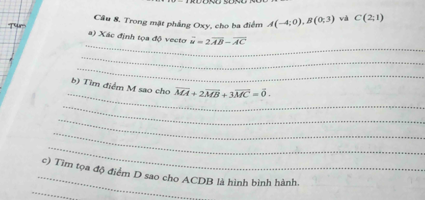 Cầu 8. Trong mặt phẳng Oxy, cho ba điểm A(-4;0), B(0;3) và C(2;1)
_ 
a) Xác định tọa độ vectơ vector u=2vector AB-vector AC
_ 
_ 
_ 
b) Tìm điểm M sao cho overline MA+2overline MB+3overline MC=vector 0. 
_ 
_ 
_ 
_ 
_c) Tìm tọa độ điểm D sao cho ACDB là hình bình hành. 
_