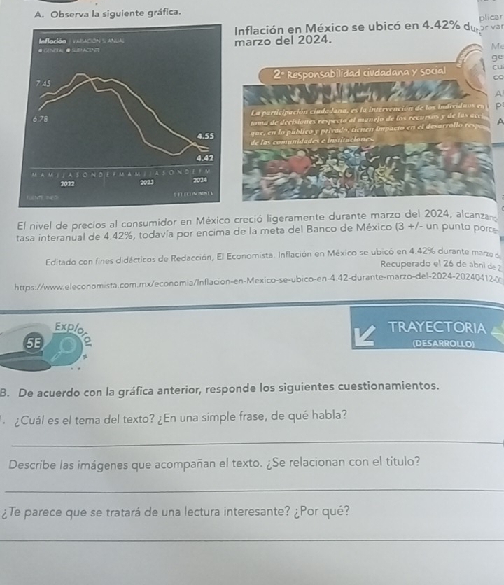 Observa la siguiente gráfica.
Inflación en México se ubicó en 4.42% du plicar ɔr vär
Me
ge
cu
co
A
p
A
El nivel de precios al consumidor en México creció ligeramente durante marzo del 2024, alcanza
tasa interanual de 4.42%, todavía por encima de la meta del Banco de México (3 +/- un punto por
Editado con fines didácticos de Redacción, El Economista. Inflación en México se ubicó en 4.42% durante marzo 
Recuperado el 26 de abni de 2
https://www.eleconomista.com.mx/economia/Inflacion-en-Mexico-se-ubico-en-4.42-durante-marzo-del-2024-20240412.m
Exp/o TRAYECTORIA
5E (DESARROLLO)
B. De acuerdo con la gráfica anterior, responde los siguientes cuestionamientos.
. ¿Cuál es el tema del texto? ¿En una simple frase, de qué habla?
_
Describe las imágenes que acompañan el texto. ¿Se relacionan con el título?
_
¿Te parece que se tratará de una lectura interesante? ¿Por qué?
_