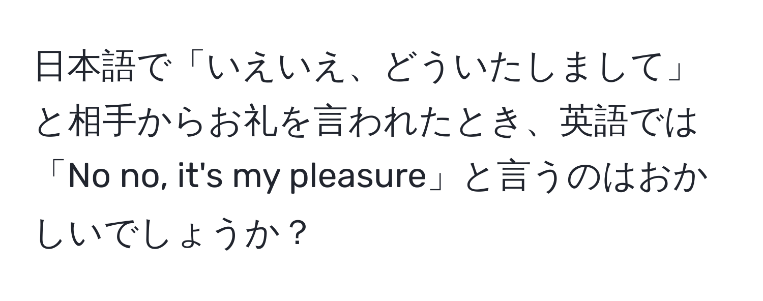 日本語で「いえいえ、どういたしまして」と相手からお礼を言われたとき、英語では「No no, it's my pleasure」と言うのはおかしいでしょうか？