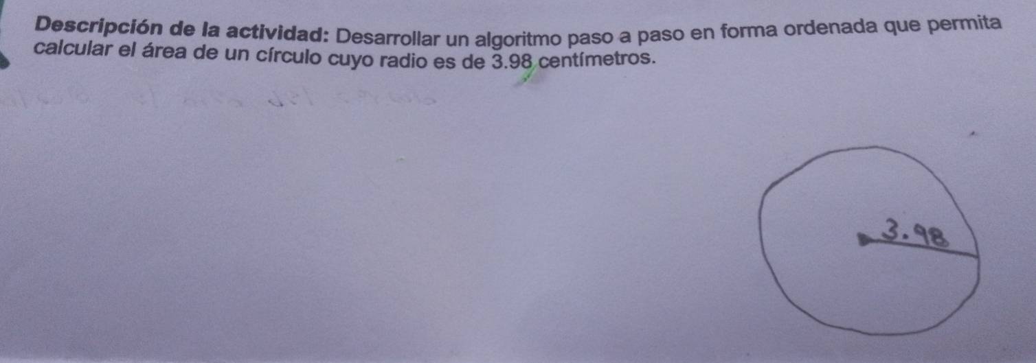 Descripción de la actividad: Desarrollar un algoritmo paso a paso en forma ordenada que permita 
calcular el área de un círculo cuyo radio es de 3.98 centímetros.