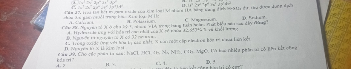 A. 1s^22s^22p^63s^23p^4 B 1s^22s^22p^63s^23p^44s^2
C. 1s^22s^22p^63s^23p^43d^5.
D.
Câu 37. Hòa tan hết m gam oxide của kim loại M nhóm IIA bằng dung dịch H_2SO 4 dư, thu được dung dịch
chứa 3m gam muối trung hòa. Kim loại M là:
A. Calcium. B. Potassium. C. Magnesium. D. Sodium.
Câu 38. Nguyên tố X ở chu kỳ 3, nhóm VIA trong bảng tuần hoàn. Phát biểu nào sau đây đúng?
A. Hydroxide ứng với hóa trị cao nhất của X có chứa 32,653% X về khối lượng.
B. Nguyên tử nguyên tổ X có 32 neutron.
C. Trong oxide ứng với hóa trị cao nhất, X còn một cặp electron hóa trị chưa liên kết.
D. Nguyên tố X là kim loại.
Câu 39. Cho các phân tử sau: NaCl, HCl, O_2, N_2, NH_3, CO_2, MgO 0. Có bao nhiêu phân tử có liên kết cộng
hóa trị?
A. 2. B. 3. C. 4. D. 5.
là liên kết cộng hóa trị có cực?