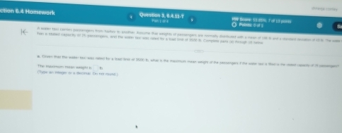 cerp corsay 
ction 6.4 Homework Question 3, 6, 4,11-7 Pan s ar a HW Scare 55 85%. 7 o 13 pants CPolts: o of 1
A water too carries postengers hom hartry to arrfter Acsote tha waights of sacsanger se snally drercend with a nean of 18 i and a canded mdiono st the c 
has a staked capacey in 26 passempers, and the water no was re for a had fmt of 1500 ih. Complers jams on heough of heine 
m. Drven that the wiker tasi was raterd for a load linel of 3500 th, what in the maximum mean waight of the paccenges if the wakw lad a thed in te rted casey of 5 semangerch 
The manum massn weig'! i □°
(Type an integer or a decinul. Do nn muss)