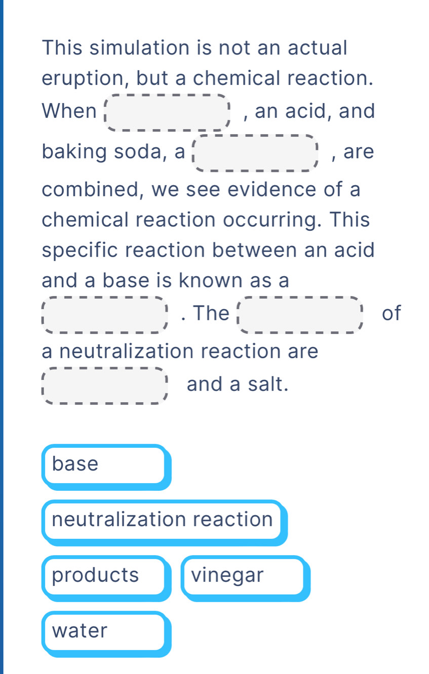 This simulation is not an actual
eruption, but a chemical reaction.
When □ , an acid, and
baking soda, a  beginarrayr --□ =_ _  -_ □ endarray , are
combined, we see evidence of a
chemical reaction occurring. This
specific reaction between an acid
and a base is known as a
beginarrayr -------- _ _ _ ,_ endarray. The □ □ -□ m--□ __ _ _ , of
a neutralization reaction are
_  and a salt.
base
neutralization reaction
products vinegar
water