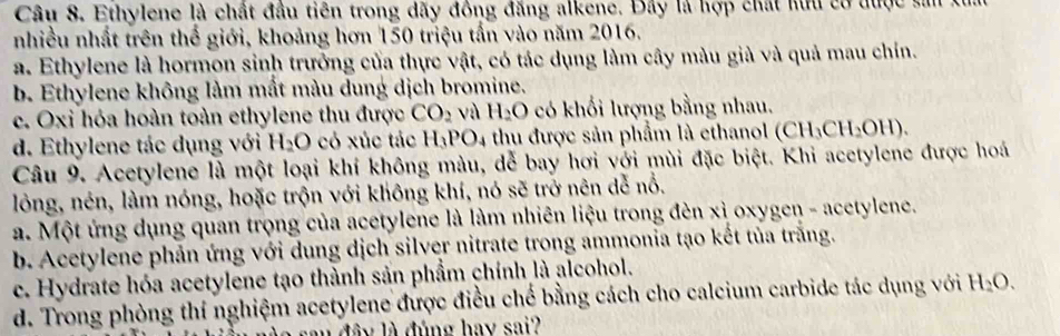 Ethylene là chất đầu tiên trong dãy đồng đăng alkene. Đây là hợp chất kữu có được sản
nhiều nhất trên thế giới, khoảng hơn 150 triệu tấn vào năm 2016.
a. Ethylene là hormon sinh trưởng của thực vật, có tác dụng làm cây màu giả và quả mau chín.
b. Ethylene không làm mất màu dung dịch bromine.
c. Oxi hóa hoàn toàn ethylene thu được CO_2 và H_2O có khối lượng bằng nhau.
d. Ethylene tác dụng với H_2O có xúc tác H_3PO_4 thu được sản phẩm là ethanol (CH_3CH_2OH). 
Câu 9. Acetylene là một loại khí không màu, dễ bay hơi với mùi đặc biệt. Khi acetylene được hoá
lỏng, nén, làm nóng, hoặc trộn với không khí, nó sẽ trở nên dễ nổ.
a. Một ứng dụng quan trọng của acetylene là làm nhiên liệu trong đèn xỉ oxygen - acetylene.
b. Acetylene phản ứng với dung dịch silver nitrate trong ammonia tạo kết tủa trăng.
c. Hydrate hóa acetylene tạo thành sản phẩm chính là alcohol.
d. Trong phòng thí nghiệm acetylene được điều chế bằng cách cho calcium carbide tác dụng với H_2O. 
đâ y là đúng hay sai?