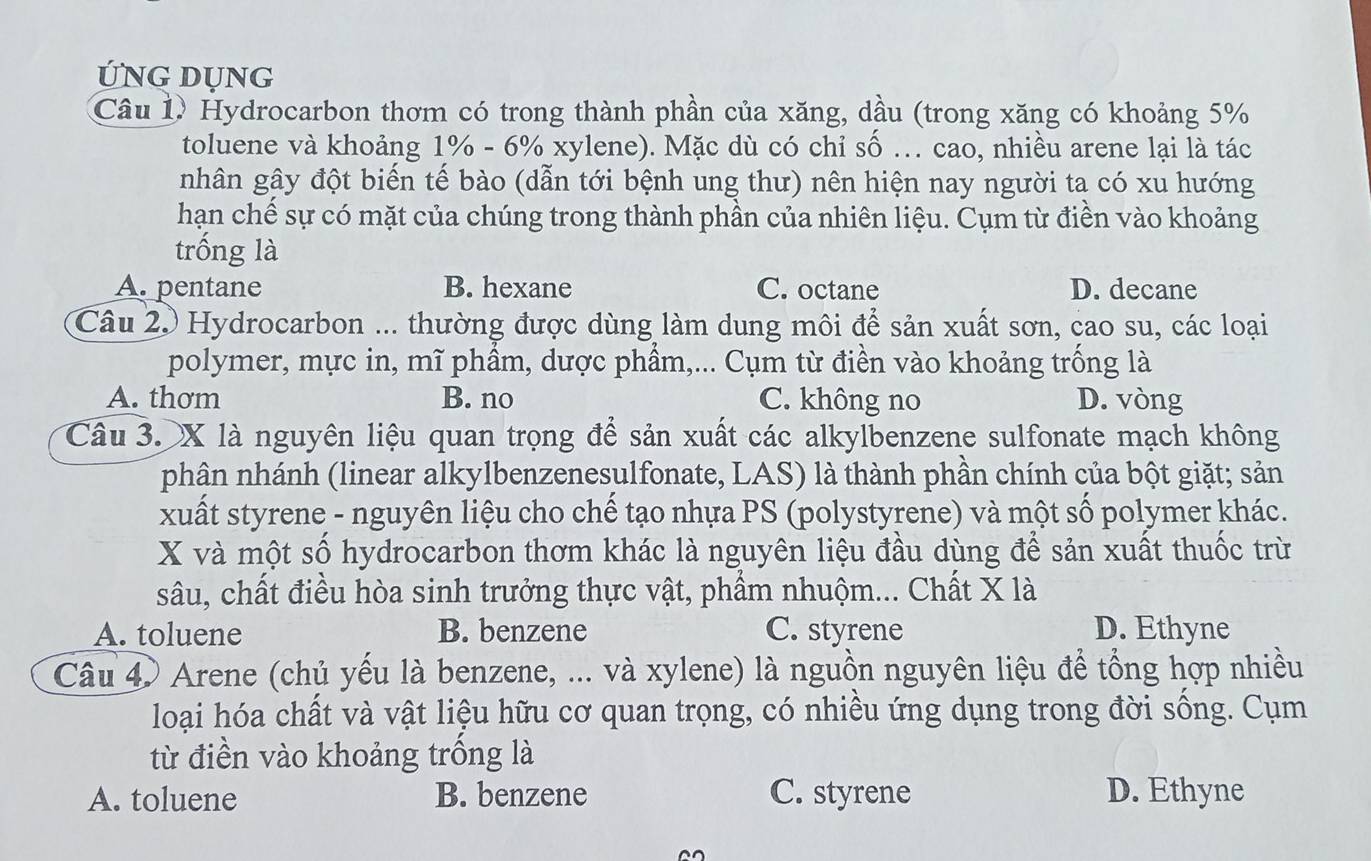 ỨNG DUNG
Câu 1. Hydrocarbon thơm có trong thành phần của xăng, dầu (trong xăng có khoảng 5%
toluene và khoảng 1% - 6% xylene). Mặc dù có chỉ số ... cao, nhiều arene lại là tác
nhân gây đột biển tế bào (dẫn tới bệnh ung thư) nên hiện nay người ta có xu hướng
hạn chế sự có mặt của chúng trong thành phần của nhiên liệu. Cụm từ điền vào khoảng
trống là
A. pentane B. hexane C. octane D. decane
Câu 2. Hydrocarbon ... thường được dùng làm dung môi để sản xuất sơn, cao su, các loại
polymer, mực in, mĩ phầm, dược phẩm,... Cụm từ điền vào khoảng trống là
A. thơm B. no C. không no D. vòng
Câu 3. X là nguyên liệu quan trọng để sản xuất các alkylbenzene sulfonate mạch không
phân nhánh (linear alkylbenzenesulfonate, LAS) là thành phần chính của bột giặt; sản
xuất styrene - nguyên liệu cho chế tạo nhựa PS (polystyrene) và một số polymer khác.
X và một số hydrocarbon thơm khác là nguyên liệu đầu dùng để sản xuất thuốc trừ
sâu, chất điều hòa sinh trưởng thực vật, phẩm nhuộm... Chất X là
A. toluene B. benzene C. styrene D. Ethyne
Câu 4 Arene (chủ yếu là benzene, ... và xylene) là nguồn nguyên liệu để tổng hợp nhiều
loại hóa chất và vật liệu hữu cơ quan trọng, có nhiều ứng dụng trong đời sống. Cụm
từ điền vào khoảng trống là
A. toluene B. benzene C. styrene D. Ethyne