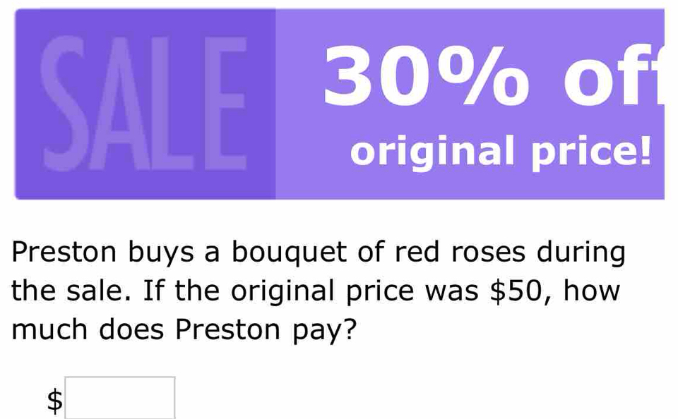 SALE 30% of 
original price! 
Preston buys a bouquet of red roses during 
the sale. If the original price was $50, how 
much does Preston pay?
$□