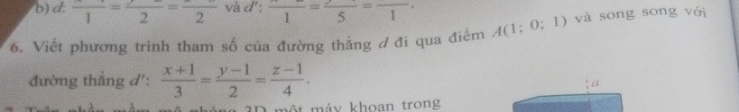 b) d: frac 1=frac 2=frac 2 và d (x_x frac 1=frac 5=frac 1. 
6. Viết phương trình tham số của đường thắng đ đi qua điểm A(1;0;1) và song song với
đường thẳng d':  (x+1)/3 = (y-1)/2 = (z-1)/4 . 
a
*3D một máy khoan trong