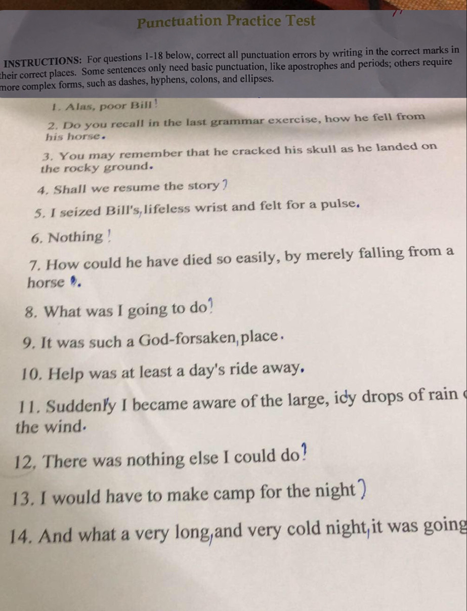 Punctuation Practice Test 
INSTRUCTIONS: For questions 1-18 below, correct all punctuation errors by writing in the correct marks in 
their correct places. Some sentences only need basic punctuation, like apostrophes and periods; others require 
more complex forms, such as dashes, hyphens, colons, and ellipses. 
1. Alas, poor Bill! 
2. Do you recall in the last grammar exercise, how he fell from 
his horse. 
3. You may remember that he cracked his skull as he landed on 
the rocky ground. 
4. Shall we resume the story? 
5. I seized Bill's lifeless wrist and felt for a pulse. 
6. Nothing ! 
7. How could he have died so easily, by merely falling from a 
horse . 
8. What was I going to do? 
9. It was such a God-forsaken place. 
10. Help was at least a day's ride away. 
11. Suddenly I became aware of the large, idy drops of rain c 
the wind. 
12. There was nothing else I could do? 
13. I would have to make camp for the night 
14. And what a very long,and very cold night,it was going