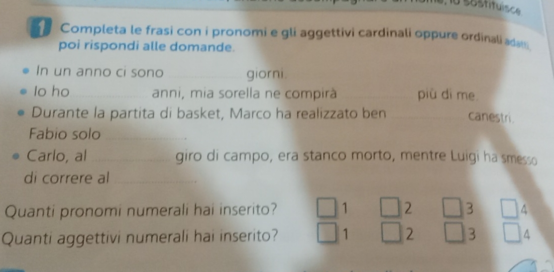 söstituisce 
Completa le frasi con i pronomi e gli aggettivi cardinali oppure ordinali adatti. 
poi rispondi alle domande. 
In un anno ci sono _giorni. 
lo ho _anni, mia sorella ne compirà più dì me 
Durante la partita di basket, Marco ha realizzato ben_ 
canestri. 
Fabio solo_ 
Carlo, al_ giro di campo, era stanco morto, mentre Luigi ha smesso 
di correre al_ 
Quanti pronomi numerali hai inserito? 1 2 3 4
Quanti aggettivi numerali hai inserito? 1 2 3