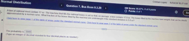 Cristian Lopez 11/04/24 10.27 AM 
Normal Distribution Question 7, Bus Econ 9.3.29 HW Score: 66.67%, 6 of 9 points 
Points: 0 of 1 
Sa 
A bex of oatmeal must contain 17 oz. The machine that fills the oatmeal boxes is set so that, on average, a bex contains 17 8 oz. The boxes filled by the machine have weights that can be clasity 
appreximated by a normal curve. What fraction of the boxes fitled by the machine are underweight it the standard devation is 9.8 oz? 
Click here to view page 1 of the table of areas under the standard normal curve. Click here to view page 2 of the table of areas under the slandard nermal cures. 
The probability is 5000
(Type an integer or decimal rounded to four decimal places as needed)