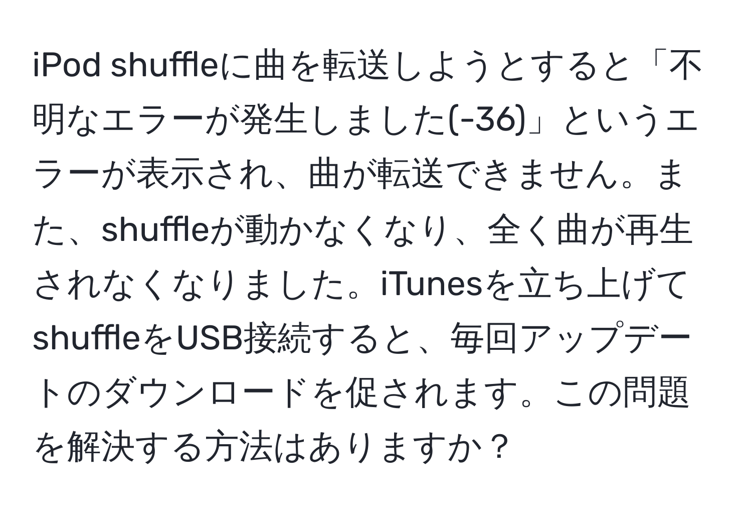 iPod shuffleに曲を転送しようとすると「不明なエラーが発生しました(-36)」というエラーが表示され、曲が転送できません。また、shuffleが動かなくなり、全く曲が再生されなくなりました。iTunesを立ち上げてshuffleをUSB接続すると、毎回アップデートのダウンロードを促されます。この問題を解決する方法はありますか？