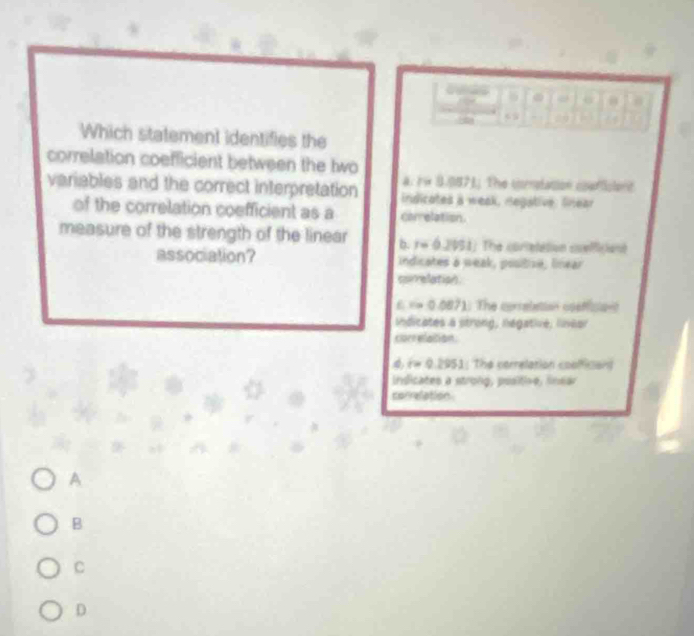 Which statement identifies the
correlation coefficient between the two
variables and the correct interpretation a. rn 8.0871. The crnlation cerfsient
indicates a weak, negative, Srear
of the correlation coefficient as a carrelation.
measure of the strength of the linear b. r=0.2051 The cortetation cuefficiant
association? indicates a weak, positize, linear
correlation.
=0.0871 1. The correletion coefician
Iindicates a strong, negative, lineor
correlaition.
r=0.2951 : The cerrelation coofficion
Indicates a strong, positive, lnsar
correlation.
A
B
C
D