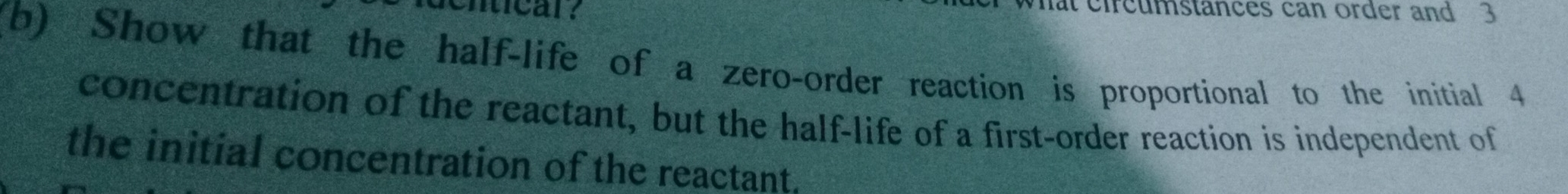 denticar? 
mat circumstances can order and 3
(b) Show that the half-life of a zero-order reaction is proportional to the initial 4
concentration of the reactant, but the half-life of a first-order reaction is independent of 
the initial concentration of the reactant.