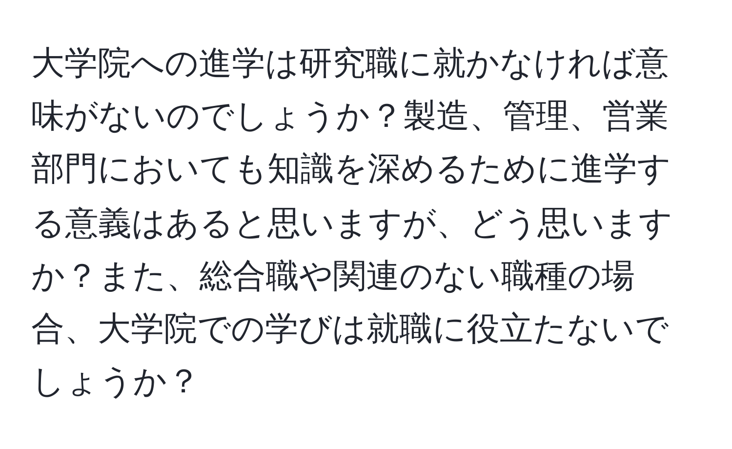 大学院への進学は研究職に就かなければ意味がないのでしょうか？製造、管理、営業部門においても知識を深めるために進学する意義はあると思いますが、どう思いますか？また、総合職や関連のない職種の場合、大学院での学びは就職に役立たないでしょうか？