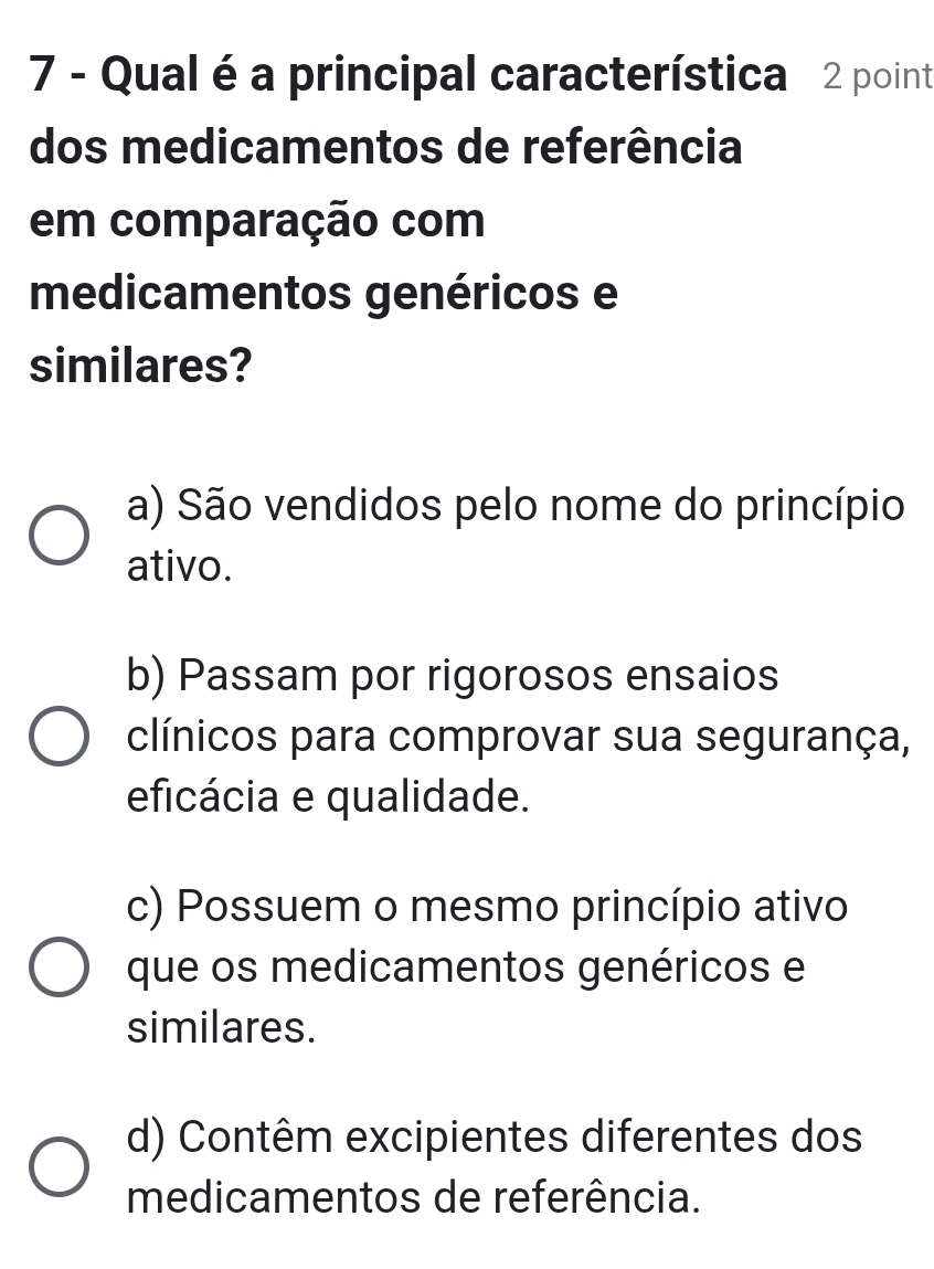 Qual é a principal característica 2 point
dos medicamentos de referência
em comparação com
medicamentos genéricos e
similares?
a) São vendidos pelo nome do princípio
ativo.
b) Passam por rigorosos ensaios
clínicos para comprovar sua segurança,
eficácia e qualidade.
c) Possuem o mesmo princípio ativo
que os medicamentos genéricos e
similares.
d) Contêm excipientes diferentes dos
medicamentos de referência.