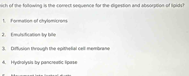 hich of the following is the correct sequence for the digestion and absorption of lipids?
1. Formation of chylomicrons
2. Emulsification by bile
3. Diffusion through the epithelial cell membrane
4. Hydrolysis by pancreatic lipase