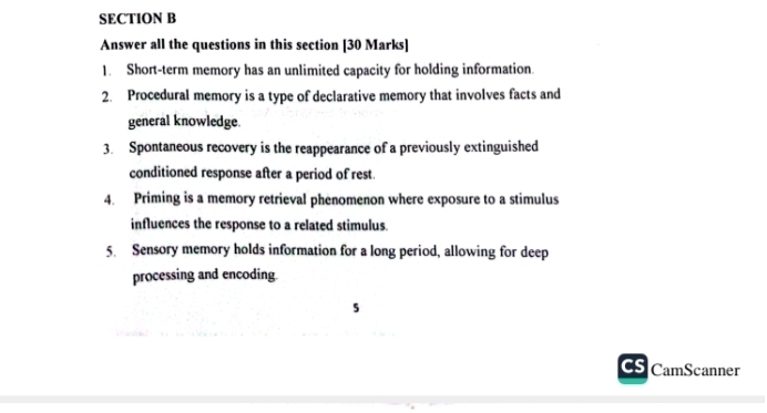 Answer all the questions in this section [30 Marks] 
1. Short-term memory has an unlimited capacity for holding information. 
2. Procedural memory is a type of declarative memory that involves facts and 
general knowledge. 
3. Spontaneous recovery is the reappearance of a previously extinguished 
conditioned response after a period of rest. 
4. Priming is a memory retrieval phenomenon where exposure to a stimulus 
influences the response to a related stimulus. 
5. Sensory memory holds information for a long period, allowing for deep 
processing and encoding. 
5 
CS CamScanner