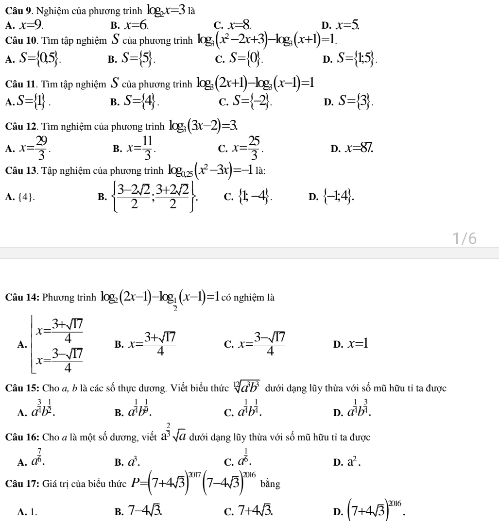 Nghiệm của phương trình log _2x=31a
A. x=9. B. x=6. C. x=8. D. x=5.
Câu 10. Tìm tập nghiệm S của phương trình log _3(x^2-2x+3)-log _3(x+1)=1.
A. S= 0,5 . B. S= 5 . C. S= 0 . D. S= 1;5 .
Câu 11. Tìm tập nghiệm S của phương trình log _3(2x+1)-log _3(x-1)=1
A. S= 1 . B. S= 4 . C. S= -2 . D. S= 3 .
Câu 12. Tìm nghiệm của phương trình log _3(3x-2)=3.
B.
A. x= 29/3 . x= 11/3 . C. x= 25/3 . D. x=87.
Câu 13. Tập nghiệm của phương trình log _0.25(x^2-3x)=-1 là:
A. 4. B.   (3-2sqrt(2))/2 ; (3+2sqrt(2))/2  . C.  1;-4 . D.  -1;4 .
1/6
Câu 14: Phương trình log _2(2x-1)-log _ 1/2 (x-1)=1 có nghiệm là
A. beginarrayl x= (3+sqrt(17))/4  x= (3-sqrt(17))/4 endarray. B. x= (3+sqrt(17))/4  C. x= (3-sqrt(17))/4  D. x=1
Câu 15: Cho a, b là các số thực dương. Viết biểu thức sqrt[12](a^3b^3) dưới dạng lũy thừa với số mũ hữu tỉ ta được
A. a^(frac 3)4b^(frac 1)2. a^(frac 1)4b^(frac 1)9. a^(frac 1)4b^(frac 1)4. a^(frac 1)4b^(frac 3)4.
B.
C.
D.
Câu 16: Cho a là một số dương, viết a^(frac 2)3sqrt(a) dưới dạng lũy thừa với số mũ hữu tỉ ta được
A. a^(frac 7)6. a^(frac 1)6.
B. a^3. C. D. a^2.
Câu 17: Giá trị của biểu thức P=(7+4sqrt(3))^2017(7-4sqrt(3))^2016 bằng
A. 1. B. 7-4sqrt(3). C. 7+4sqrt(3). D. (7+4sqrt(3))^2016.