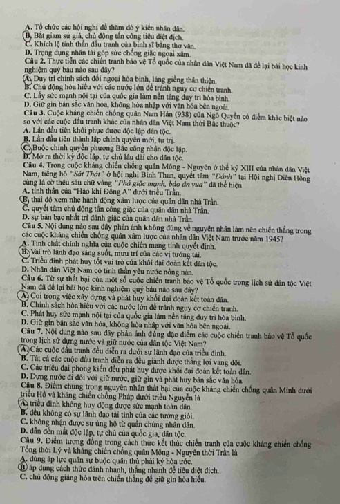 A. Tổ chức các hội nghị đề thăm dò ý kiến nhân dân.
Bộ Bắt giam sứ giả, chủ động tần công tiêu diệt địch.
C. Khích lệ tinh thần đầu tranh của binh sĩ bằng thơ văn.
D. Trọng dụng nhân tài góp sức chồng giặc ngoại xâm.
Câu 2. Thực tiễn các chiến tranh bảo vệ Tổ quốc của nhân dân Việt Nam đã để lại bài học kinh
nghiệm quý báu nào sau đây?
A Duy trì chính sách đổi ngoại hòa bình, láng giềng thân thiện,
B. Chủ động hòa hiểu với các nước lớn để tránh nguy cơ chiến tranh.
C. Lấy sức mạnh nội tại của quốc gia làm nền tảng duy trì hòa bình.
D. Giữ gin bản sắc văn hóa, không hòa nhập với văn hóa bên ngoài.
Câu 3. Cuộc kháng chiến chống quân Nam Hán (938) của Ngỗ Quyền có điểm khác biệt nào
so với các cuộc đầu tranh khác của nhân dân Việt Nam thời Bắc thuộc?
A. Lần đầu tiên khôi phục được độc lập dân tộc.
B. Lần đầu tiên thành lập chính quyền mới, tự trị.
C. Buộc chính quyên phương Bắc công nhận độc lập.
D. Mở ra thời kỳ độc lập, tự chủ lâu dài cho dân tộc.
Câu 4. Trong cuộc kháng chiến chống quân Mông - Nguyên ở thế kỷ XIII của nhân dân Việt
Nam, tiếng hộ “Sát Thát” ở hội nghị Bỉnh Than, quyết tâm “Đánh” tại Hội nghị Diên Hồng
cùng lá cờ thêu sáu chữ vàng "Phá giặc mạnh, báo ân vua" đã thể hiện
A. tinh thần của “Hào khí Đông A” dưới triều Trần.
Bộ thái độ xem nhẹ hành động xâm lược của quân dân nhà Trần.
C. quyết tâm chủ động tần công giặc của quân dân nhà Trần.
D. sự bàn bạc nhất trí đánh giặc của quân dân nhà Trần.
Câu 5. Nội dung nào sau đây phản ảnh không đùng về nguyên nhân làm nên chiến thắng trong
các cuộc kháng chiến chống quân xâm lược của nhân dân Việt Nam trước năm 1945?
A. Tính chất chính nghĩa của cuộc chiến mang tính quyết định.
B. Vai trò lãnh đạo sảng suốt, mưu trí của các vị tướng tài.
C. Triều đình phát huy tốt vai trò của khối đại đoàn kết dân tộc.
D. Nhân dân Việt Nam có tinh thần yêu nước nồng nàn.
Câu 6. Từ sự thất bại của một số cuộc chiến tranh bảo vệ Tổ quốc trong lịch sử dân tộc Việt
Nam đã để lại bài học kinh nghiệm quý báu nào sau đây?
A Coi trọng việc xây dựng và phát huy khổi đại đoàn kết toàn dân.
B. Chính sách hòa hiểu với các nước lớn để tránh nguy cơ chiến tranh.
C. Phát huy sức mạnh nội tại của quốc gia làm nền tảng duy trì hòa bình.
D. Giữ gin bản sắc văn hóa, không hòa nhập với văn hóa bên ngoài.
Câu 7. Nội dung nào sau đây phản ánh đứng đặc điểm các cuộc chiến tranh bảo vệ Tổ quốc
trong lịch sử dựng nước và giữ nước của dân tộc Việt Nam?
A.  Các cuộc đầu tranh đều diễn ra dưới sự lãnh đạo của triều đình.
B. Tất cả các cuộc đầu tranh diễn ra đều giành được thắng lợi vang dội.
C. Các triều đại phong kiến đều phát huy được khổi đại đoàn kết toàn dân.
D. Dựng nước đi đôi với giữ nước, giữ gìn và phát huy bản sắc văn hóa.
Câu 8. Điểm chung trong nguyên nhân thất bại của cuộc kháng chiến chống quân Minh dưới
triều Hồ và kháng chiến chồng Pháp dưới triều Nguyễn là
A triều đinh không huy động được sức mạnh toàn dân.
B. đều không có sự lãnh đạo tài tỉnh của các tướng giỏi.
C. không nhận được sự ủng hộ từ quần chúng nhân dân.
D. dẫn đến mắt độc lập, tự chủ của quốc gia, dân tộc.
Câu 9. Điểm tương đồng trong cách thức kết thúc chiến tranh của cuộc kháng chiến chồng
Tổng thời Lý và kháng chiến chồng quân Mông - Nguyên thời Trần là
A. dùng áp lực quân sự buộc quân thủ phải ký hòa ước.
B áp dụng cách thức đánh nhanh, thắng nhanh đề tiêu diệt địch.
C. chủ động giảng hòa trên chiến thắng để giữ gìn hòa hiểu.