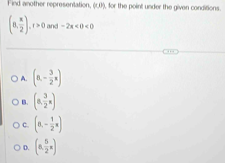 Find another representation, (r,0) , for the point under the given conditions.
(8, π /2 ), r>0 and -2π <0<0
A. (8,- 3/2 π )
B. (8, 3/2 π )
C、 (8,- 1/2 π )
D. (8, 5/2 π )