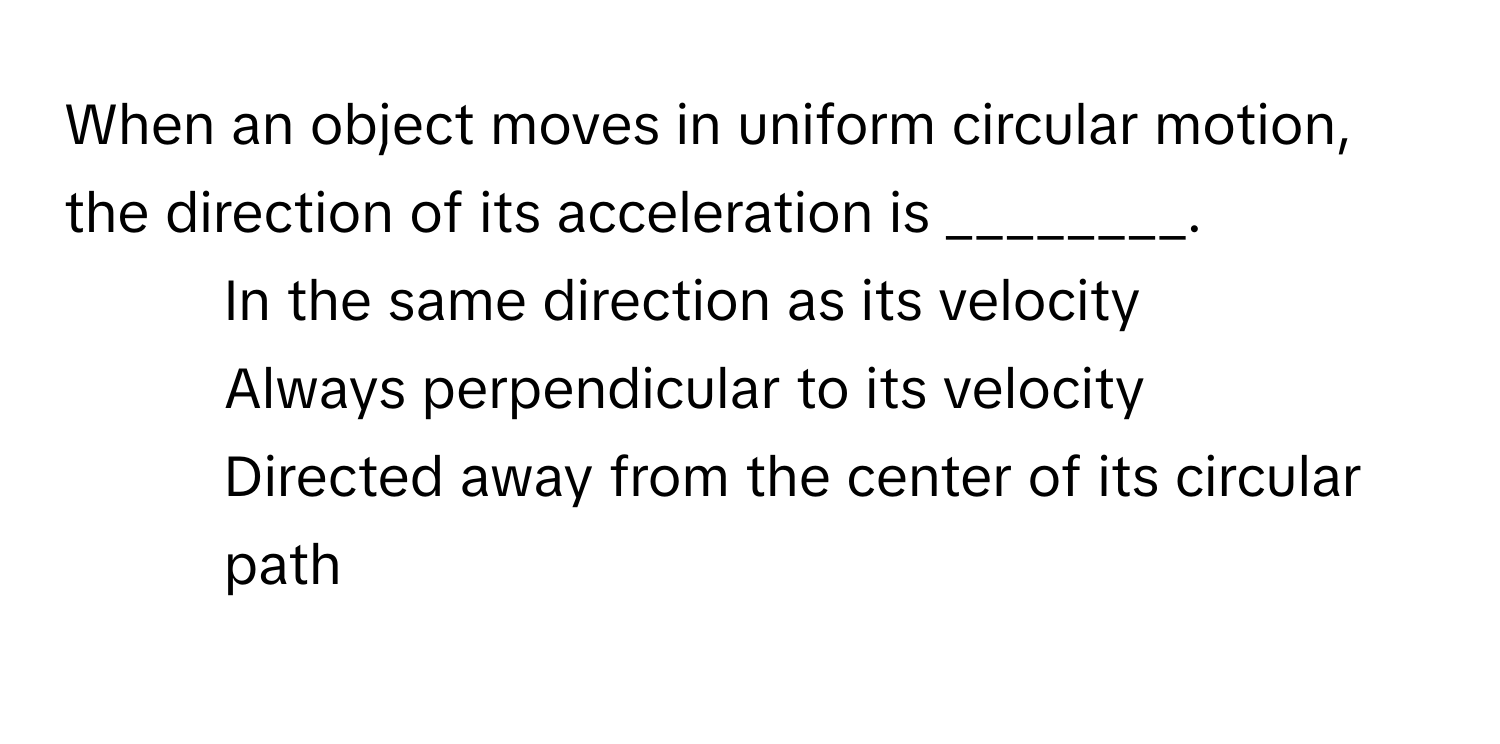 When an object moves in uniform circular motion, the direction of its acceleration is ________.

1) In the same direction as its velocity 
2) Always perpendicular to its velocity 
3) Directed away from the center of its circular path