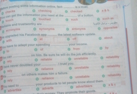 fore posting some information online, fact- _is a must
ā checks checking @ checked
You can get the information you need at the _of a button. a & b
@ touch touched g such
*celliable and trustworthy are _such as .
acronyms synonyms antonyms opposites
He upgraded his Facebook app _the latest software update.
@ with at off about
hou have to adapt your spending _your income.
of from by
g to
_on him. Be sure he will do the job efficiently.
You can
reliable unreliable reliability
g rely
Ihave never doubted your _I trust you.
reliance unreliable reliability
@ reiy
His_ on others makes him a failure.
@ rely reliance unreliable reliability
You need to _your products to let people know about them.
@ advertise adverts advertisers a & c
r money. They promote their goods.