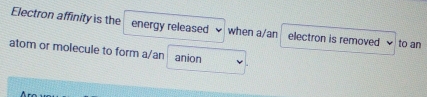 Electron affinity is the energy released when a/an electron is removed to an 
atom or molecule to form a/an anion