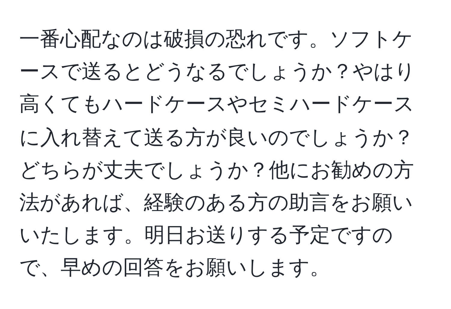 一番心配なのは破損の恐れです。ソフトケースで送るとどうなるでしょうか？やはり高くてもハードケースやセミハードケースに入れ替えて送る方が良いのでしょうか？どちらが丈夫でしょうか？他にお勧めの方法があれば、経験のある方の助言をお願いいたします。明日お送りする予定ですので、早めの回答をお願いします。