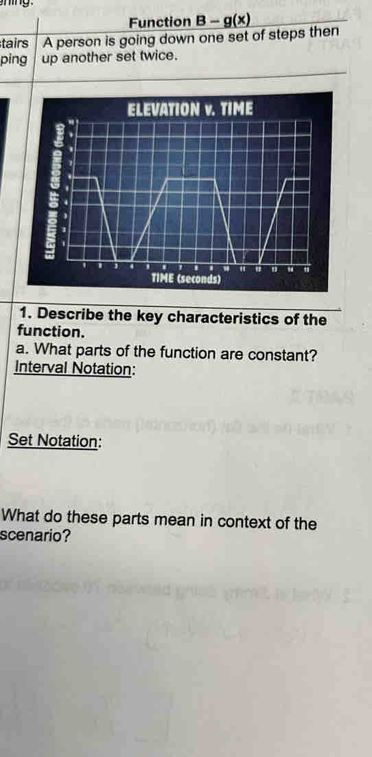 Function B-g(x)
tairs A person is going down one set of steps then 
ping up another set twice. 
1. Describe the key characteristics of the 
function. 
a. What parts of the function are constant? 
Interval Notation: 
Set Notation: 
What do these parts mean in context of the 
scenario?