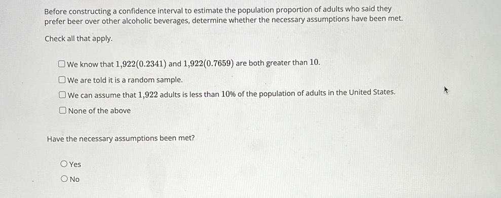 Before constructing a confidence interval to estimate the population proportion of adults who said they
prefer beer over other alcoholic beverages, determine whether the necessary assumptions have been met.
Check all that apply.
We know that 1, 22(0 .2341) and 1,922(0.7659) are both greater than 10.
We are told it is a random sample.
We can assume that 1,922 adults is less than 10% of the population of adults in the United States.
None of the above
Have the necessary assumptions been met?
Yes
No