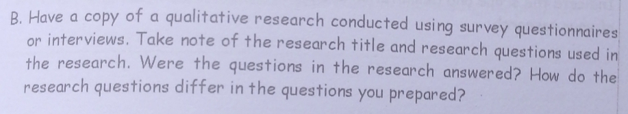 Have a copy of a qualitative research conducted using survey questionnaires 
or interviews. Take note of the research title and research questions used in 
the research. Were the questions in the research answered? How do the 
research questions differ in the questions you prepared?