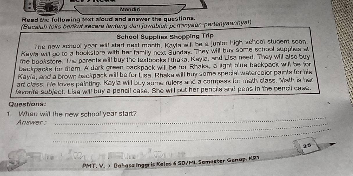 Mandiri 
Read the following text aloud and answer the questions. 
(Bacalah teks berikut secara lantang dan jawablah pertanyaan-pertanyaannya!) 
School Supplies Shopping Trip 
The new school year will start next month. Kayla will be a junior high school student soon. 
Kayla will go to a bookstore with her family next Sunday. They will buy some school supplies at 
the bookstore. The parents will buy the textbooks Rhaka, Kayla, and Lisa need. They will also buy 
backpacks for them. A dark green backpack will be for Rhaka, a light blue backpack will be for 
Kayla, and a brown backpack will be for Lisa. Rhaka will buy some special watercolor paints for his 
art class. He loves painting. Kayla will buy some rulers and a compass for math class. Math is her 
favorite subject. Lisa will buy a pencil case. She will put her pencils and pens in the pencil case. 
Questions: 
1. When will the new school year start? 
Answer :_ 
_ 
_ 
25 
PMT. V. > Bahasa Inggris Kelas 6 SD/MI. Semester Genap. K21