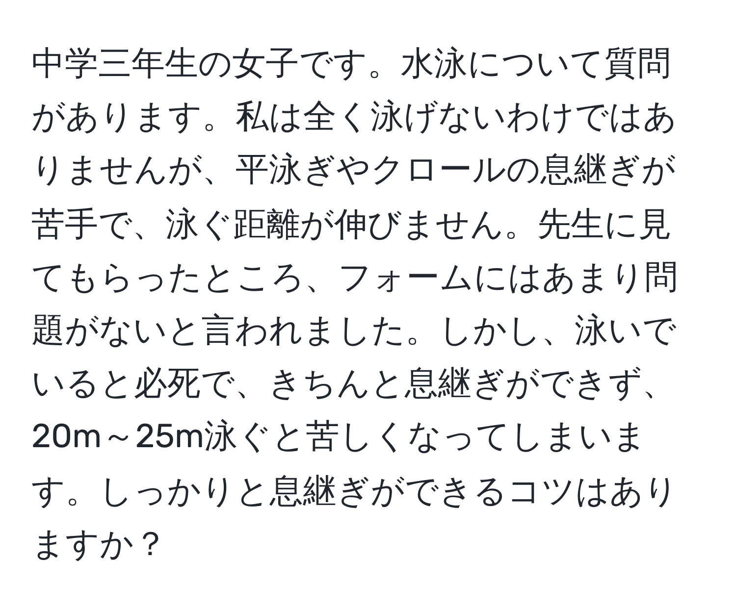 中学三年生の女子です。水泳について質問があります。私は全く泳げないわけではありませんが、平泳ぎやクロールの息継ぎが苦手で、泳ぐ距離が伸びません。先生に見てもらったところ、フォームにはあまり問題がないと言われました。しかし、泳いでいると必死で、きちんと息継ぎができず、20m～25m泳ぐと苦しくなってしまいます。しっかりと息継ぎができるコツはありますか？