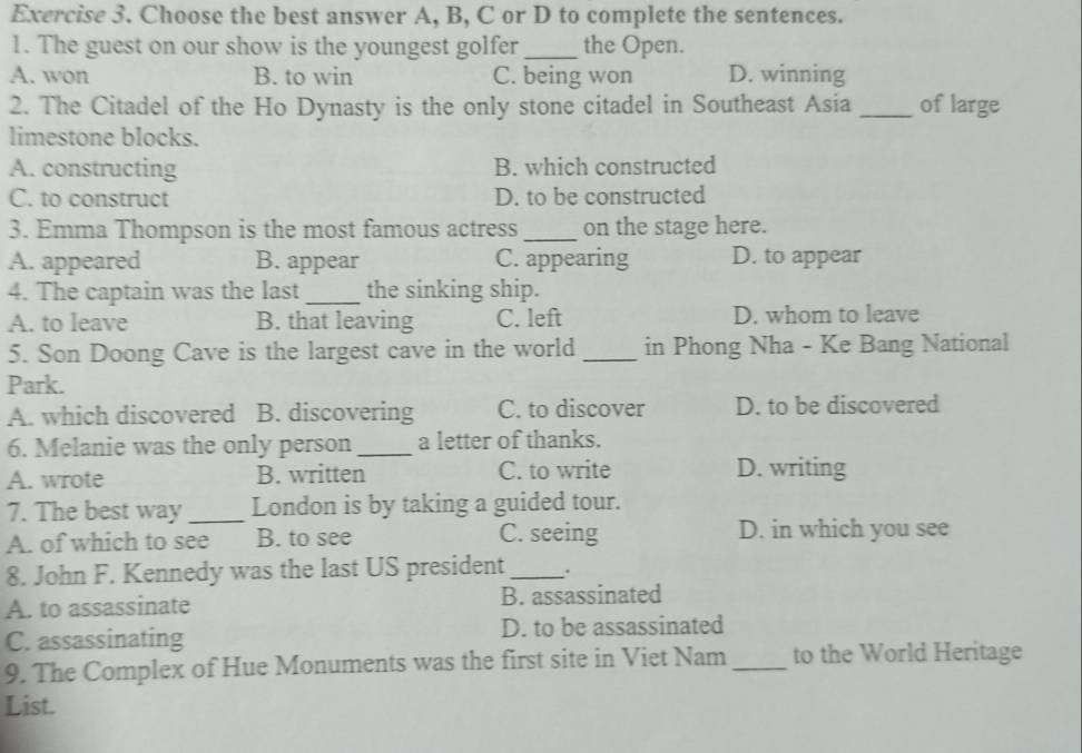 Choose the best answer A, B, C or D to complete the sentences.
1. The guest on our show is the youngest golfer_ the Open.
A. won B. to win C. being won D. winning
2. The Citadel of the Ho Dynasty is the only stone citadel in Southeast Asia _of large
limestone blocks.
A. constructing B. which constructed
C. to construct D. to be constructed
3. Emma Thompson is the most famous actress_ on the stage here.
A. appeared B. appear C. appearing D. to appear
4. The captain was the last_ the sinking ship.
A. to leave B. that leaving C. left D. whom to leave
5. Son Doong Cave is the largest cave in the world _in Phong Nha - Ke Bang National
Park.
A. which discovered B. discovering C. to discover D. to be discovered
6. Melanie was the only person_ a letter of thanks.
A. wrote B. written C. to write D. writing
7. The best way _London is by taking a guided tour.
A. of which to see B. to see C. seeing D. in which you see
8. John F. Kennedy was the last US president_
A. to assassinate B. assassinated
C. assassinating D. to be assassinated
9. The Complex of Hue Monuments was the first site in Viet Nam _to the World Heritage
List.