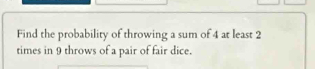 Find the probability of throwing a sum of 4 at least 2
times in 9 throws of a pair of fair dice.