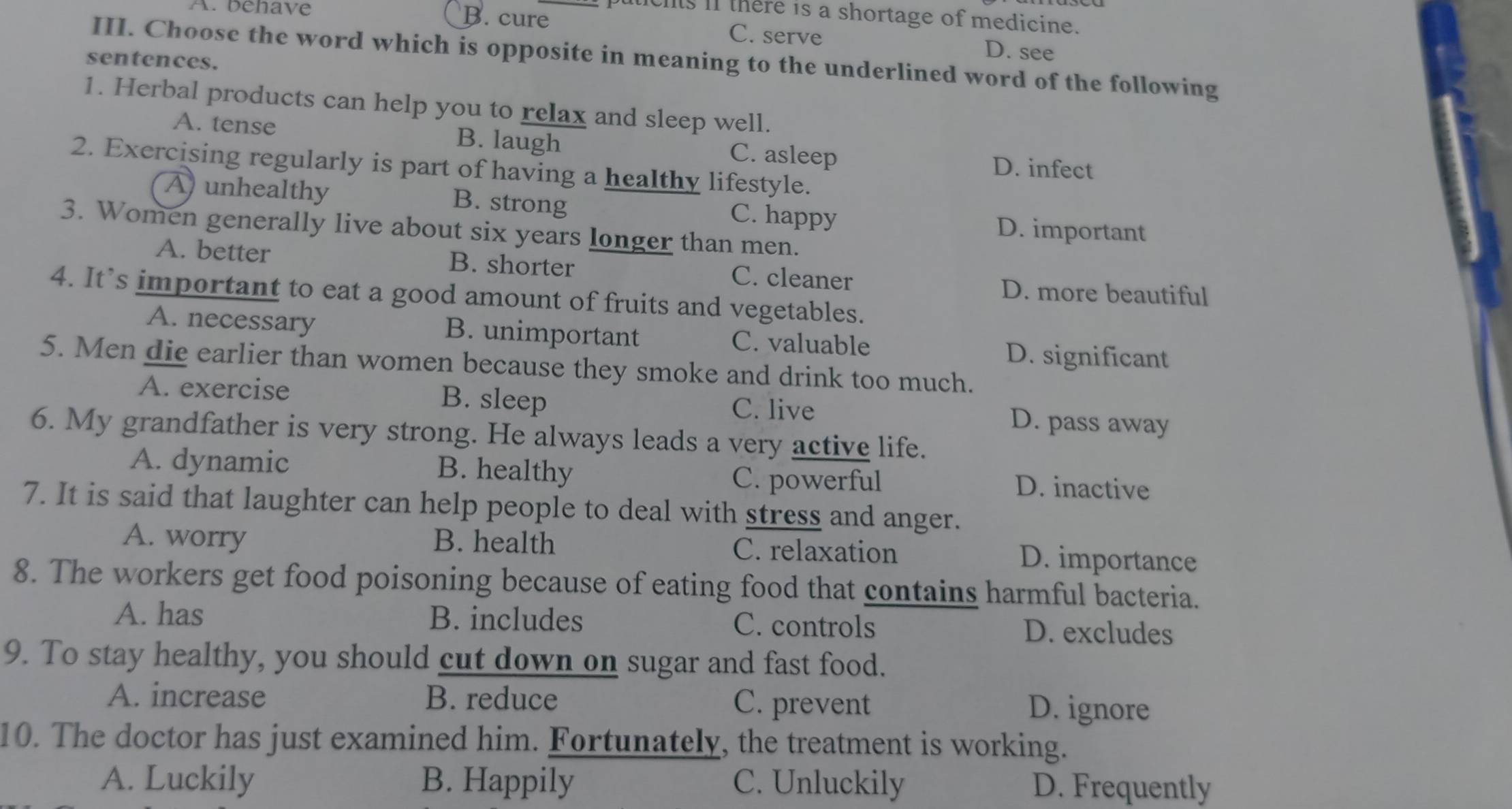 tichs if there is a shortage of medicine.
A.benave B. cure C. serve D. see
III. Choose the word which is opposite in meaning to the underlined word of the following
sentences.
1. Herbal products can help you to relax and sleep well.
A. tense B. laugh C. asleep D. infect
2. Exercising regularly is part of having a healthy lifestyle.
A unhealthy B. strong C. happy D. important
3. Women generally live about six years longer than men.
A. better B. shorter C. cleaner
D. more beautiful
4. It’s important to eat a good amount of fruits and vegetables.
A. necessary B. unimportant C. valuable D. significant
5. Men die earlier than women because they smoke and drink too much.
A. exercise B. sleep D. pass away
C. live
6. My grandfather is very strong. He always leads a very active life.
A. dynamic B. healthy D. inactive
C. powerful
7. It is said that laughter can help people to deal with stress and anger.
A. worry B. health C. relaxation D. importance
8. The workers get food poisoning because of eating food that contains harmful bacteria.
A. has B. includes C. controls D. excludes
9. To stay healthy, you should cut down on sugar and fast food.
A. increase B. reduce C. prevent D. ignore
10. The doctor has just examined him. Fortunately, the treatment is working.
A. Luckily B. Happily C. Unluckily D. Frequently