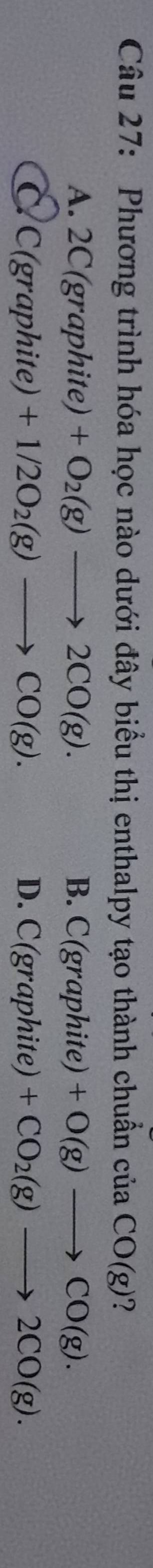 Phương trình hóa học nào dưới đây biểu thị enthalpy tạo thành chuẩn cua CO(g) ?
A. 2C(gr aphite) +O_2(g)to 2CO(g). B. C(graphite) +O(g)to CO(g).
C C(gr aphite) +1/2O_2(g)to CO(g). D. C(graphite) +CO_2(g)to 2CO(g).