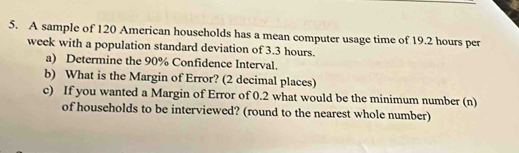 A sample of 120 American households has a mean computer usage time of 19.2 hours per
week with a population standard deviation of 3.3 hours. 
a) Determine the 90% Confidence Interval. 
b) What is the Margin of Error? (2 decimal places) 
c) If you wanted a Margin of Error of 0.2 what would be the minimum number (n) 
of households to be interviewed? (round to the nearest whole number)