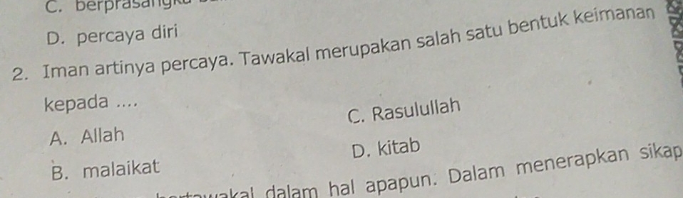 C. berprasa ngk
D. percaya diri
2. Iman artinya percaya. Tawakal merupakan salah satu bentuk keimanan
kepada ....
C. Rasulullah
A. Allah
B. malaikat D. kitab
e k a l dalam hal apapun. Dalam menerapkan sikap