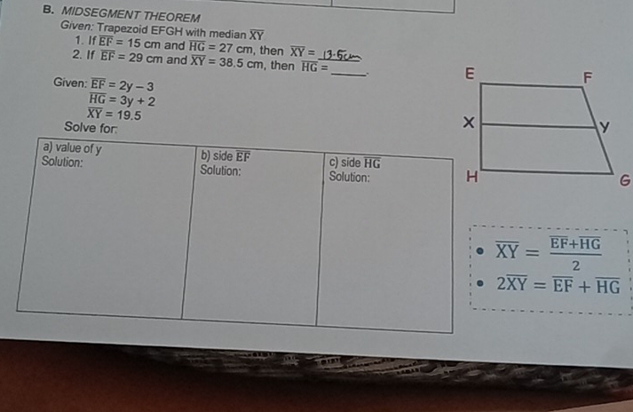 MIDSEGMENT THEOREM 
Given: Trapezoid EFGH with median overline EF=15cm and overline HG=27cm , then overline XY=
1. If
overline XY
2. If overline EF=29cm and overline XY=38.5cm , then overline HG= _  _ . 
Given: overline EF=2y-3
overline HG=3y+2
overline XY=19.5
Solve for: 
a) value of y b) side overline EF c) side overline HG
Solution: Solution: Solution:
overline XY=frac overline EF+overline HG2
2overline XY=overline EF+overline HG