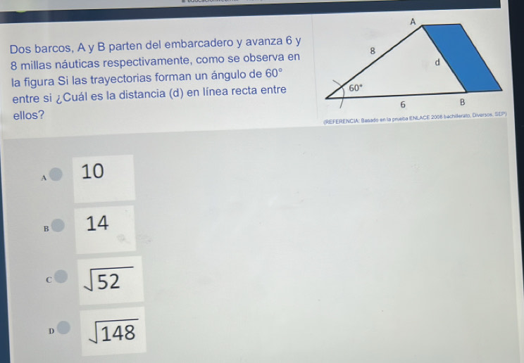 Dos barcos, A y B parten del embarcadero y avanza 6 y
8 millas náuticas respectivamente, como se observa en
la figura Si las trayectorias forman un ángulo de 60°
entre si ¿Cuál es la distancia (d) en línea recta entre
ellos? 
(REFERENCI: Basado en la prueba (ENLACE 2008 bachillerato, Diversos, SEP)
A 10
B 14
C sqrt(52)
sqrt(148)