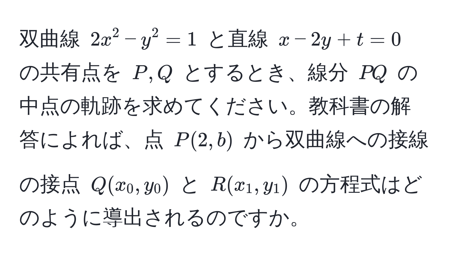 双曲線 $2x^2 - y^2 = 1$ と直線 $x - 2y + t = 0$ の共有点を $P, Q$ とするとき、線分 $PQ$ の中点の軌跡を求めてください。教科書の解答によれば、点 $P(2, b)$ から双曲線への接線の接点 $Q(x_0, y_0)$ と $R(x_1, y_1)$ の方程式はどのように導出されるのですか。