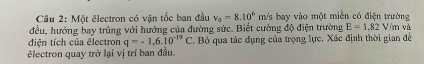 Một êlectron có vận tốc ban đầu v_0=8.10^6m/s bay vào một miền có điện trường 
đều, hướng bay trùng với hướng của đường sức. Biết cường độ điện trường E=1,82V/m và 
điện tích của êlectron q=-1,6.10^(-19)C. Bỏ qua tác dụng của trọng lực. Xác định thời gian đề 
êlectron quay trở lại vị trí ban đầu.