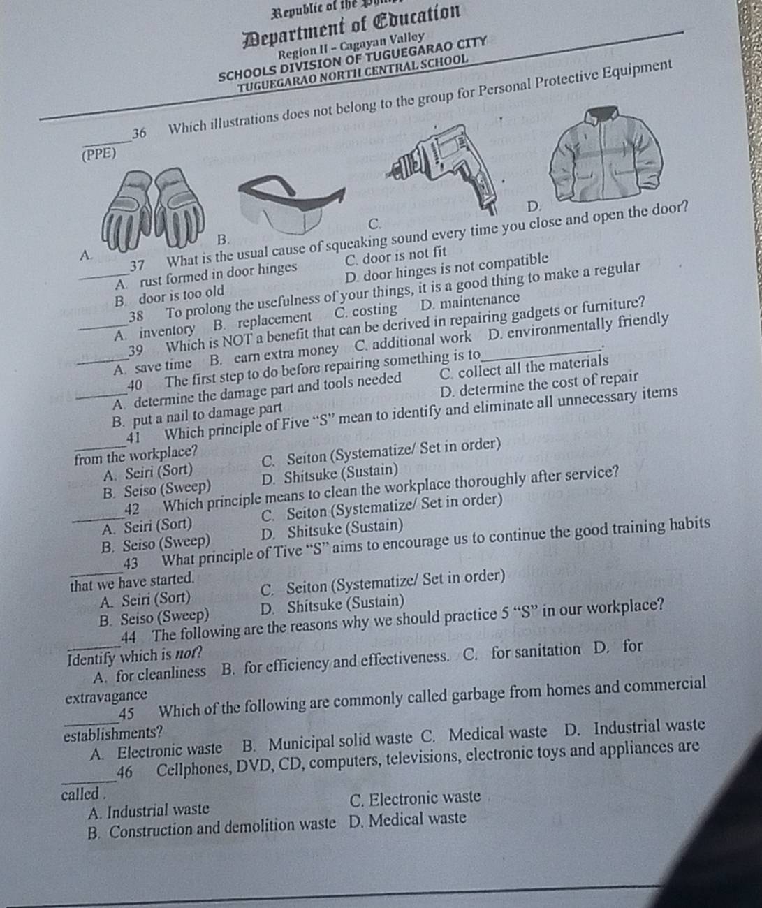 Republic of the pl
Department of Education
Region II - Cagayan Valley
SCHOOLS DIVISION OF TUGUEGARAO CITY
TUGUEGARAO NORTH CENTRAL SCHOOL
_
36 Which illustrations does not belong to the group for Personal Protective Equipment
(PPE)
C.
37 What is the usual cause of squeaking sound every time you close and open
A
A. rust formed in door hinges C. door is not fit
_B. door is too old D. door hinges is not compatible
38 To prolong the usefulness of your things, it is a good thing to make a regular
_A. inventory B. replacement C. costing D. maintenance
39 Which is NOT a benefit that can be derived in repairing gadgets or furniture?
A. save time B. earn extra money C. additional work_ D. environmentally friendly
.
40 The first step to do before repairing something is to
_A. determine the damage part and tools needed C. collect all the materials
_B. put a nail to damage part D. determine the cost of repair
41 Which principle of Five “S” mean to identify and eliminate all unnecessary items
from the workplace?
_A. Seiri (Sort) C. Seiton (Systematize/ Set in order)
B. Seiso (Sweep) D. Shitsuke (Sustain)
42 Which principle means to clean the workplace thoroughly after service?
_A. Seiri (Sort) C. Seiton (Systematize/ Set in order)
B. Seiso (Sweep) D. Shitsuke (Sustain)
_
43 What principle of Tive “S” aims to encourage us to continue the good training habits
that we have started.
A. Seiri (Sort) C. Seiton (Systematize/ Set in order)
B. Seiso (Sweep) D. Shitsuke (Sustain)
44 The following are the reasons why we should practice 5''S'' in our workplace?
_Identify which is not? D. for
A. for cleanliness B. for efficiency and effectiveness. C. for sanitation
45 Which of the following are commonly called garbage from homes and commercial
extravagance
establishments?
_A. Electronic waste B. Municipal solid waste C. Medical waste D. Industrial waste
_
46 Cellphones, DVD, CD, computers, televisions, electronic toys and appliances are
called .
A. Industrial waste C. Electronic waste
B. Construction and demolition waste D. Medical waste