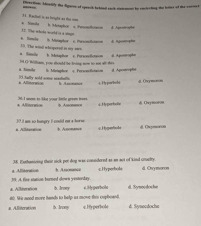 answer. Direction: Identify the figures of speech behind each statement by encircling the letter of the correct
31. Rachel is as bright as the sun
a. Simile b. Metaphor c. Personifictaion d. Apostrophe
32. The whole world is a stage.
a. Simile b. Metaphor c. Personifictaion d. Apostrophe
33. The wind whispered in my ears.
a. Simile b. Metaphor c. Personifictaion d. Apostrophe
34.O William, you should be living now to see all this.
a. Simile b. Metaphor c. Personifictaion d. Apostrophe
35.Sally sold some seashells.
a. Alliteration b. Assonance c.Hyperbole d. Oxymoron
36.I seem to like your little green trees.
a. Alliteration b. Assonance c.Hyperbole d. Oxymoron
37.I am so hungry I could eat a horse.
a. Alliteration b. Assonance c.Hyperbole d. Oxymoron
38. Euthanizing their sick pet dog was considered as an act of kind cruelty.
a. Alliteration b. Assonance c.Hyperbole d. Oxymoron
39. A fire station burned down yesterday.
a. Alliteration b. Irony c.Hyperbole d. Synecdoche
40. We need more hands to help us move this cupboard.
a. Alliteration b. Irony c.Hyperbole d. Synecdoche